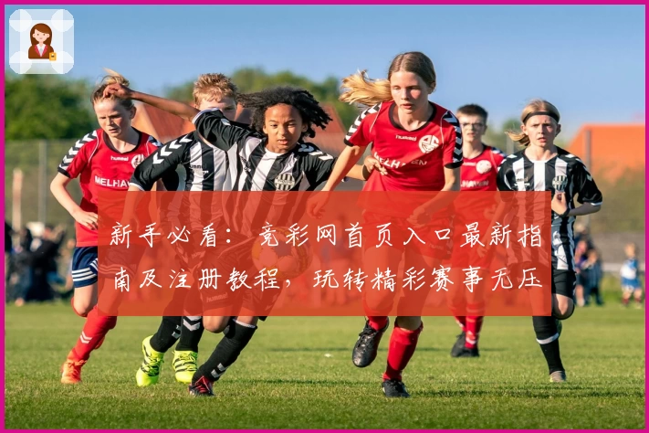 新手必看：竞彩网首页入口最新指南及注册教程，玩转精彩赛事无压力