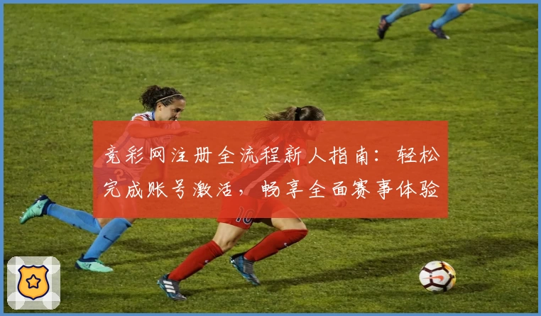 竞彩网注册全流程新人指南:轻松完成账号激活,畅享全面赛事体验