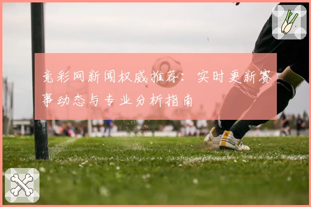 竞彩网新闻权威推荐：实时更新赛事动态与专业分析指南