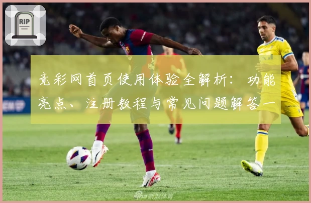 竞彩网首页使用体验全解析：功能亮点、注册教程与常见问题解答一网打尽