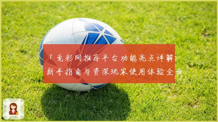 「竞彩网推荐平台功能亮点详解：新手指南与资深玩家使用体验全面评测」