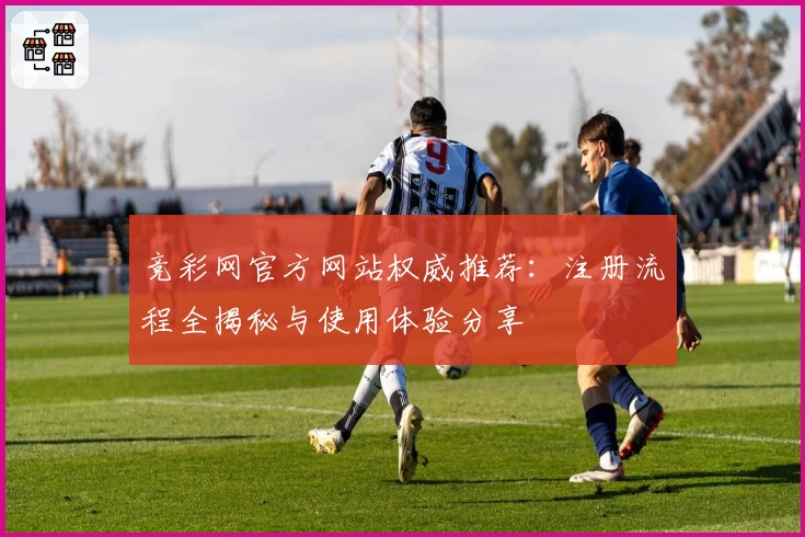 竞彩网官方网站权威推荐:注册流程全揭秘与使用体验分享