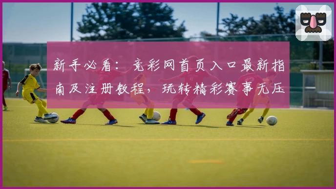 新手必看：竞彩网首页入口最新指南及注册教程，玩转精彩赛事无压力