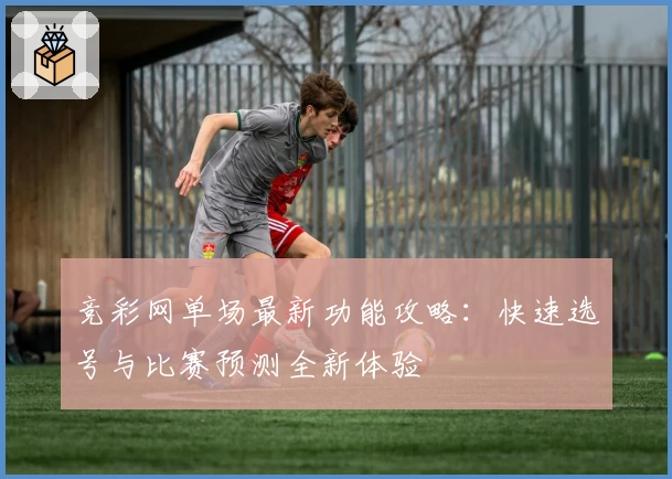 竞彩网单场最新功能攻略：快速选号与比赛预测全新体验