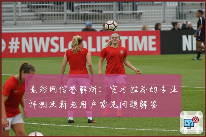 竞彩网信誉解析：官方推荐的专业评测及新老用户常见问题解答