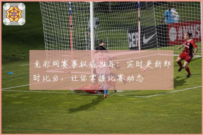 竞彩网赛事权威推荐：实时更新即时比分，让你掌握比赛动态