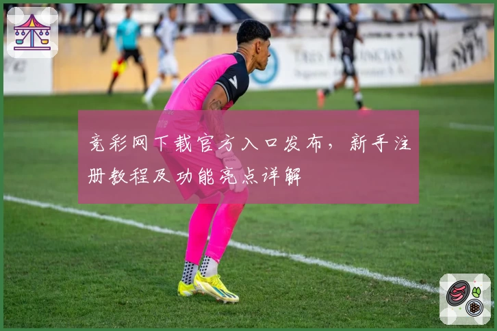竞彩网下载官方入口发布，新手注册教程及功能亮点详解