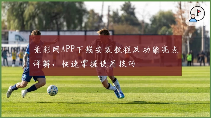 竞彩网APP下载安装教程及功能亮点详解,快速掌握使用技巧