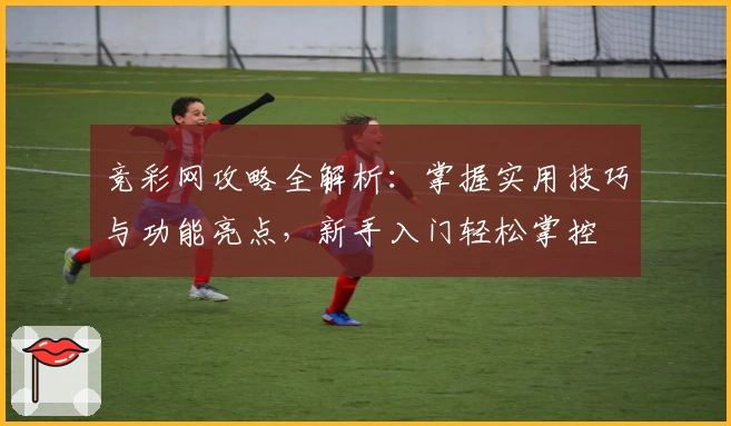 竞彩网攻略全解析：掌握实用技巧与功能亮点，新手入门轻松掌控